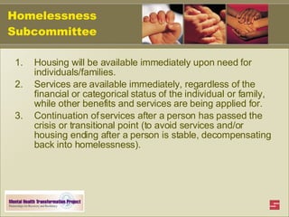 Homelessness Subcommittee Housing will be available immediately upon need for individuals/families. Services are available immediately, regardless of the financial or categorical status of the individual or family, while other benefits and services are being applied for. Continuation of services after a person has passed the crisis or transitional point (to avoid services and/or housing ending after a person is stable, decompensating back into homelessness). 