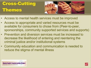Cross-Cutting Themes Access to mental health services must be improved Access to appropriate and varied resources must be available for consumers to chose from (Peer-to-peer, sponsorships, community supported services and supports) Prevention and diversion services must be increased to decrease the likelihood of entering and reentering the criminal justice and/or institutional systems  Community education and communication is needed to reduce the stigma of mental illness 