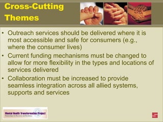 Cross-Cutting Themes Outreach services should be delivered where it is most accessible and safe for consumers (e.g., where the consumer lives)  Current funding mechanisms must be changed to allow for more flexibility in the types and locations of services delivered Collaboration must be increased to provide seamless integration across all allied systems, supports and services 