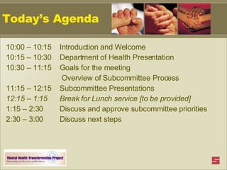 Today’s Agenda 10:00 – 10:15  Introduction and Welcome 10:15 – 10:30  Department of Health Presentation    10:30 – 11:15  Goals for the meeting   Overview of Subcommittee Process 11:15 – 12:15  Subcommittee Presentations 12:15 – 1:15   Break for Lunch service [to be provided] 1:15 – 2:30   Discuss and approve subcommittee priorities 2:30 – 3:00   Discuss next steps 