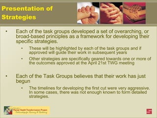 Each of the task groups developed a set of overarching, or broad-based principles as a framework for developing their specific strategies.  These will be highlighted by each of the task groups and if approved will guide their work in subsequent years Other strategies are specifically geared towards one or more of the outcomes approved at the April 21st TWG meeting Each of the Task Groups believes that their work has just begun The timelines for developing the first cut were very aggressive. In some cases, there was not enough known to form detailed strategies. Presentation of Strategies 