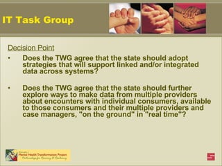 Decision Point Does the TWG agree that the state should adopt strategies that will support linked and/or integrated data across systems?  Does the TWG agree that the state should further explore ways to make data from multiple providers about encounters with individual consumers, available to those consumers and their multiple providers and case managers, "on the ground" in "real time"? IT Task Group 