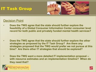 Decision Point Does the TWG agree that the state should further explore the feasibility of a Global Consumer Information Center consumer level record for both public and privately funded mental health services?  Does the TWG agree that the state should further explore the other strategies as proposed by the IT Task Group?  Are there any strategies proposed that the TWG would prefer we not pursue at this time?  Are there other IT strategies that should be explored?  Does the TWG want a more detailed IT implementation proposal -- with resource estimates and an implementation timeline?  When do they need that?   IT Task Group 