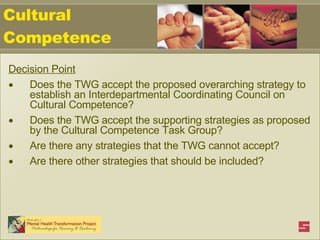 Cultural Competence Decision Point Does the TWG accept the proposed overarching strategy to establish an Interdepartmental Coordinating Council on Cultural Competence? Does the TWG accept the supporting strategies as proposed by the Cultural Competence Task Group? Are there any strategies that the TWG cannot accept? Are there other strategies that should be included? 