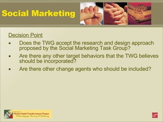 Social Marketing Decision Point Does the TWG accept the research and design approach proposed by the Social Marketing Task Group? Are there any other target behaviors that the TWG believes should be incorporated? Are there other change agents who should be included?   