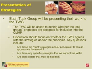 Each Task Group will be presenting their work to the TWG. The TWG will be asked to decide whether the task groups’ proposals are accepted for inclusion into the CMHP Discussion should focus on whether the TWG agrees with the strategies and/or the principles. Key questions include: Are these the “right” strategies and/or principles? Is this an appropriate framework? Are there any specific strategies that we cannot live with? Are there others that may be needed? Presentation of Strategies 