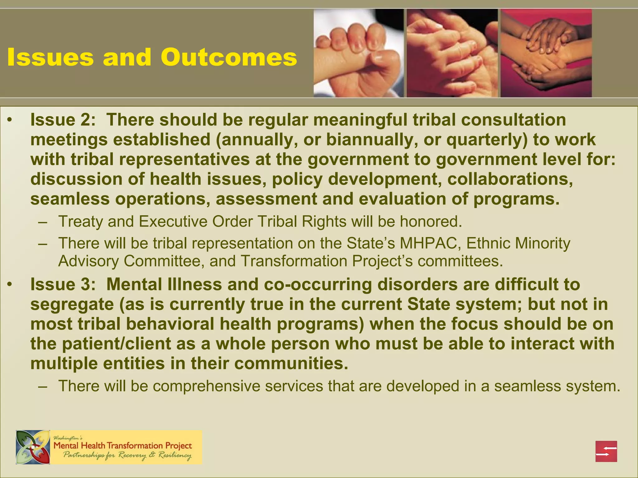 Issues and Outcomes Issue 2:  There should be regular meaningful tribal consultation meetings established (annually, or biannually, or quarterly) to work with tribal representatives at the government to government level for: discussion of health issues, policy development, collaborations, seamless operations, assessment and evaluation of programs.   Treaty and Executive Order Tribal Rights will be honored. There will be tribal representation on the State’s MHPAC, Ethnic Minority Advisory Committee, and Transformation Project’s committees. Issue 3:  Mental Illness and co-occurring disorders are difficult to segregate (as is currently true in the current State system; but not in most tribal behavioral health programs) when the focus should be on the patient/client as a whole person who must be able to interact with multiple entities in their communities.   There will be comprehensive services that are developed in a seamless system. 