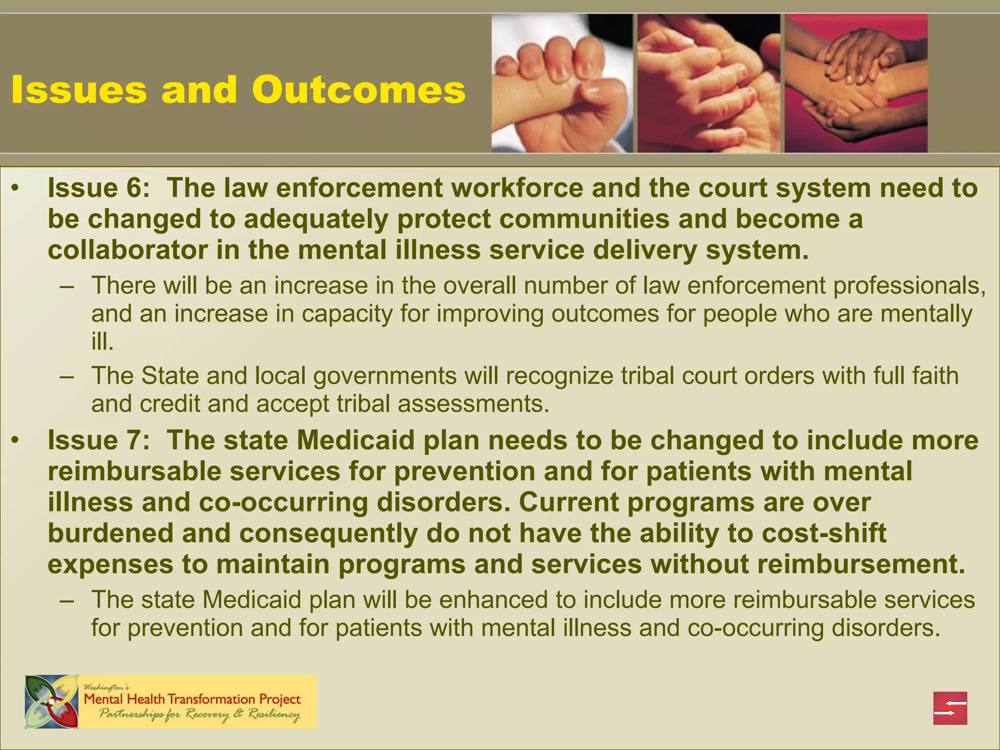 Issues and Outcomes Issue 6:  The law enforcement workforce and the court system need to be changed to adequately protect communities and become a collaborator in the mental illness service delivery system.   There will be an increase in the overall number of law enforcement professionals, and an increase in capacity for improving outcomes for people who are mentally ill.   The State and local governments will recognize tribal court orders with full faith and credit and accept tribal assessments.   Issue 7:  The state Medicaid plan needs to be changed to include more reimbursable services for prevention and for patients with mental illness and co-occurring disorders. Current programs are over burdened and consequently do not have the ability to cost-shift expenses to maintain programs and services without reimbursement.   The state Medicaid plan will be enhanced to include more reimbursable services for prevention and for patients with mental illness and co-occurring disorders.   