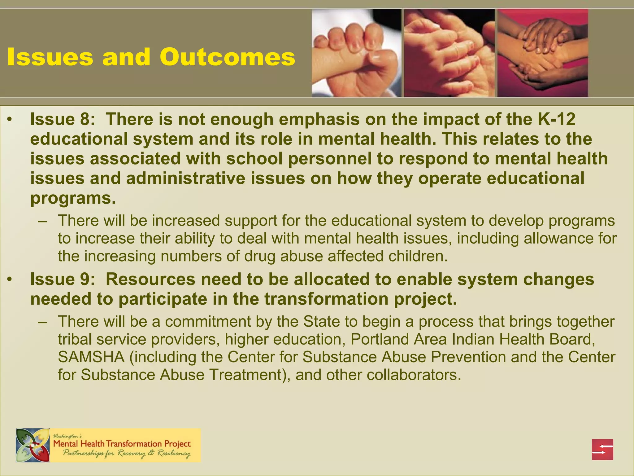 Issues and Outcomes Issue 8:  There is not enough emphasis on the impact of the K-12 educational system and its role in mental health. This relates to the issues associated with school personnel to respond to mental health issues and administrative issues on how they operate educational programs.  There will be increased support for the educational system to develop programs to increase their ability to deal with mental health issues, including allowance for the increasing numbers of drug abuse affected children.   Issue 9:  Resources need to be allocated to enable system changes needed to participate in the transformation project. There will be a commitment by the State to begin a process that brings together tribal service providers, higher education, Portland Area Indian Health Board, SAMSHA (including the Center for Substance Abuse Prevention and the Center for Substance Abuse Treatment), and other collaborators.  