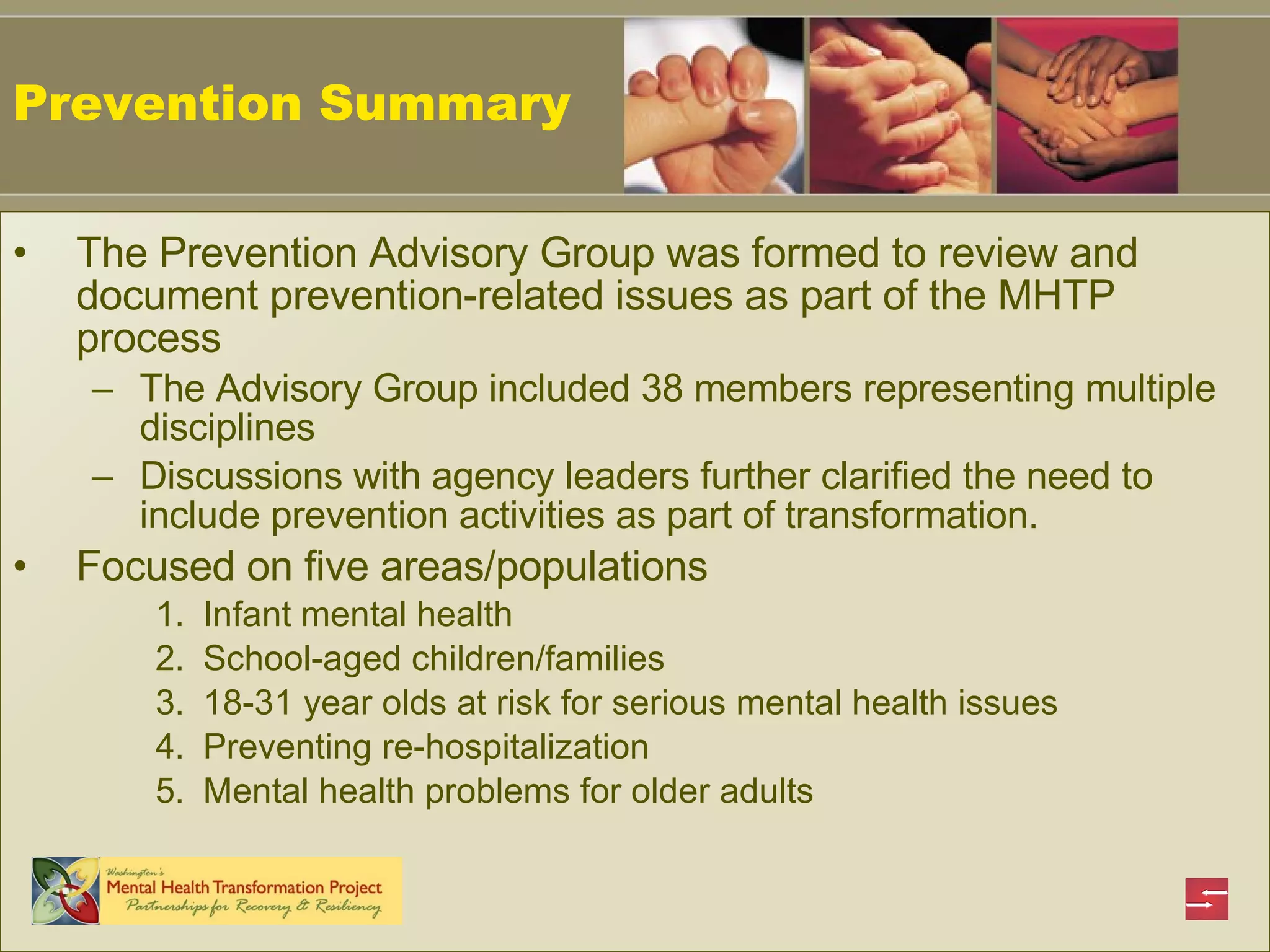 The Prevention Advisory Group was formed to review and document prevention-related issues as part of the MHTP process The Advisory Group included 38 members representing multiple disciplines Discussions with agency leaders further clarified the need to include prevention activities as part of transformation. Focused on five areas/populations  Infant mental health School-aged children/families 18-31 year olds at risk for serious mental health issues Preventing re-hospitalization Mental health problems for older adults Prevention Summary 