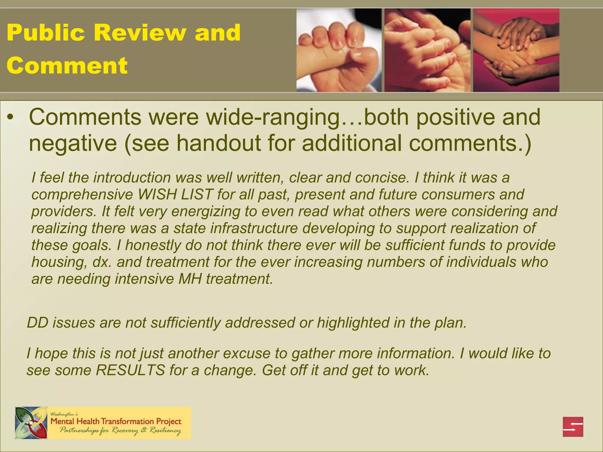 Public Review and Comment Comments were wide-ranging…both positive and negative (see handout for additional comments.)  I feel the introduction was well written, clear and concise. I think it was a comprehensive WISH LIST for all past, present and future consumers and providers. It felt very energizing to even read what others were considering and realizing there was a state infrastructure developing to support realization of these goals. I honestly do not think there ever will be sufficient funds to provide housing, dx. and treatment for the ever increasing numbers of individuals who are needing intensive MH treatment.  DD issues are not sufficiently addressed or highlighted in the plan.   I hope this is not just another excuse to gather more information. I would like to see some RESULTS for a change. Get off it and get to work. 