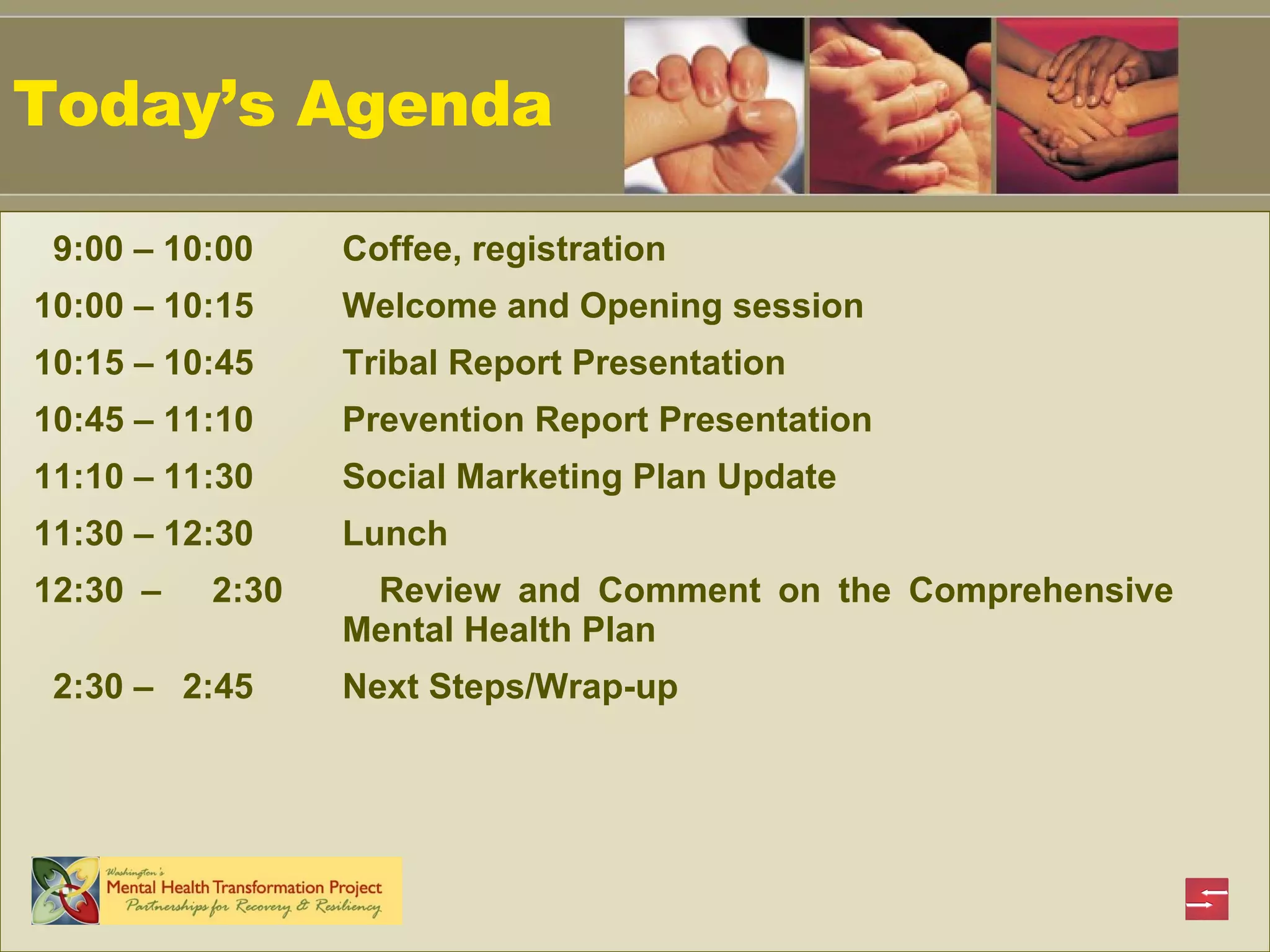 Today’s Agenda 9:00 – 10:00  Coffee, registration  10:00 – 10:15 Welcome and Opening session 10:15 – 10:45 Tribal Report Presentation 10:45 – 11:10 Prevention Report Presentation 11:10 – 11:30 Social Marketing Plan Update  11:30 – 12:30 Lunch 12:30 –  2:30  Review and Comment on the Comprehensive  Mental Health Plan  2:30 –  2:45 Next Steps/Wrap-up 