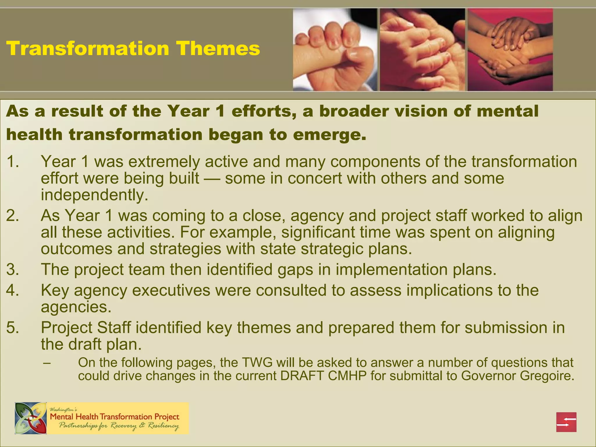 Transformation Themes  Year 1 was extremely active and many components of the transformation effort were being built  —  some in concert with others and some independently. As Year 1 was coming to a close, agency and project staff worked to align all these activities. For example, significant time was spent on aligning outcomes and strategies with state strategic plans. The project team then identified gaps in implementation plans. Key agency executives were consulted to assess implications to the agencies. Project Staff identified key themes and prepared them for submission in the draft plan. On the following pages, the TWG will be asked to answer a number of questions that could drive changes in the current DRAFT CMHP for submittal to Governor Gregoire. As a result of the Year 1 efforts, a broader vision of mental health transformation began to emerge. 