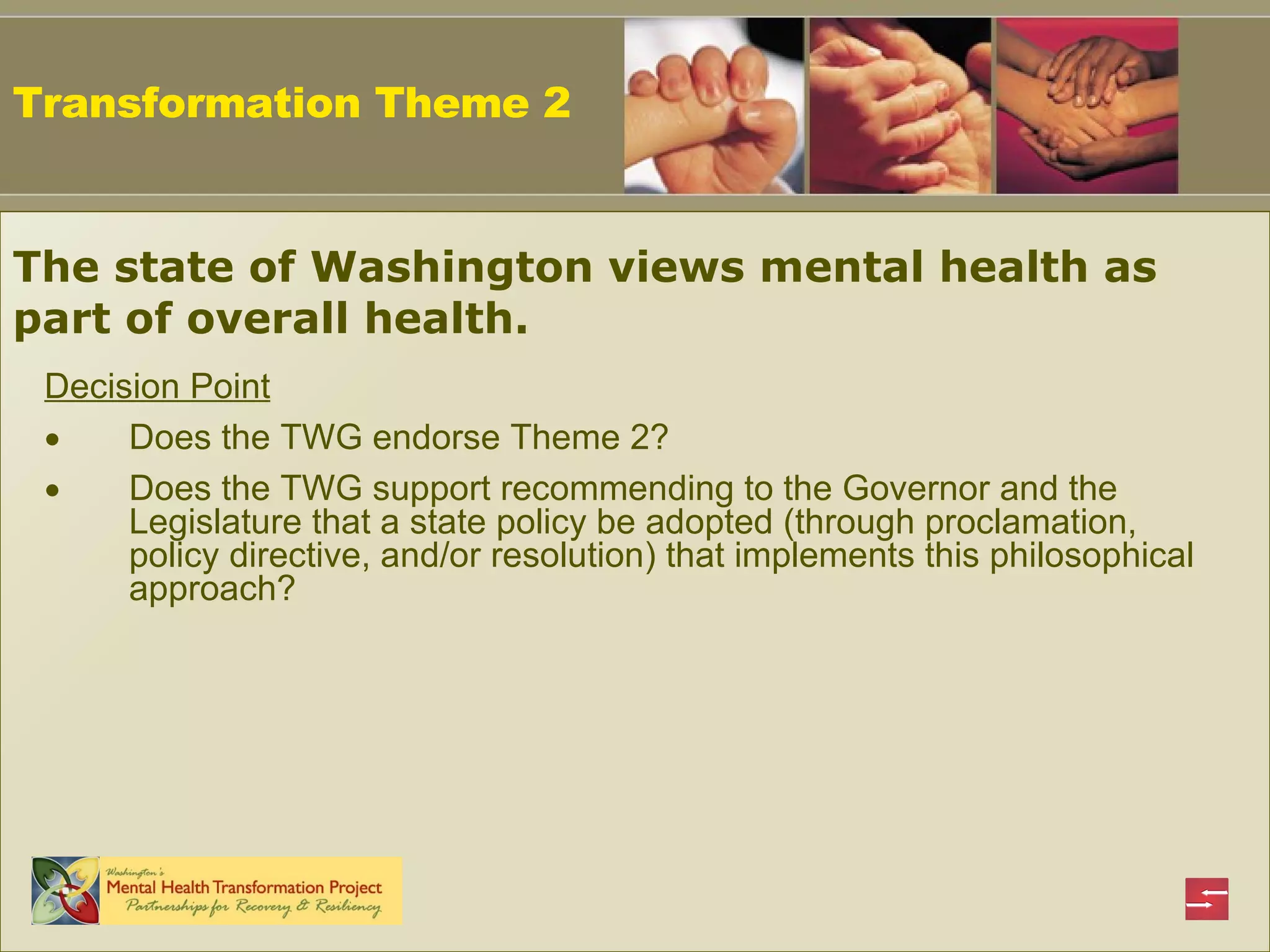 Decision Point Does the TWG endorse Theme 2? Does the TWG support recommending to the Governor and the Legislature that a state policy be adopted (through proclamation, policy directive, and/or resolution) that implements this philosophical approach? Transformation Theme 2 The state of Washington views mental health as part of overall health.   