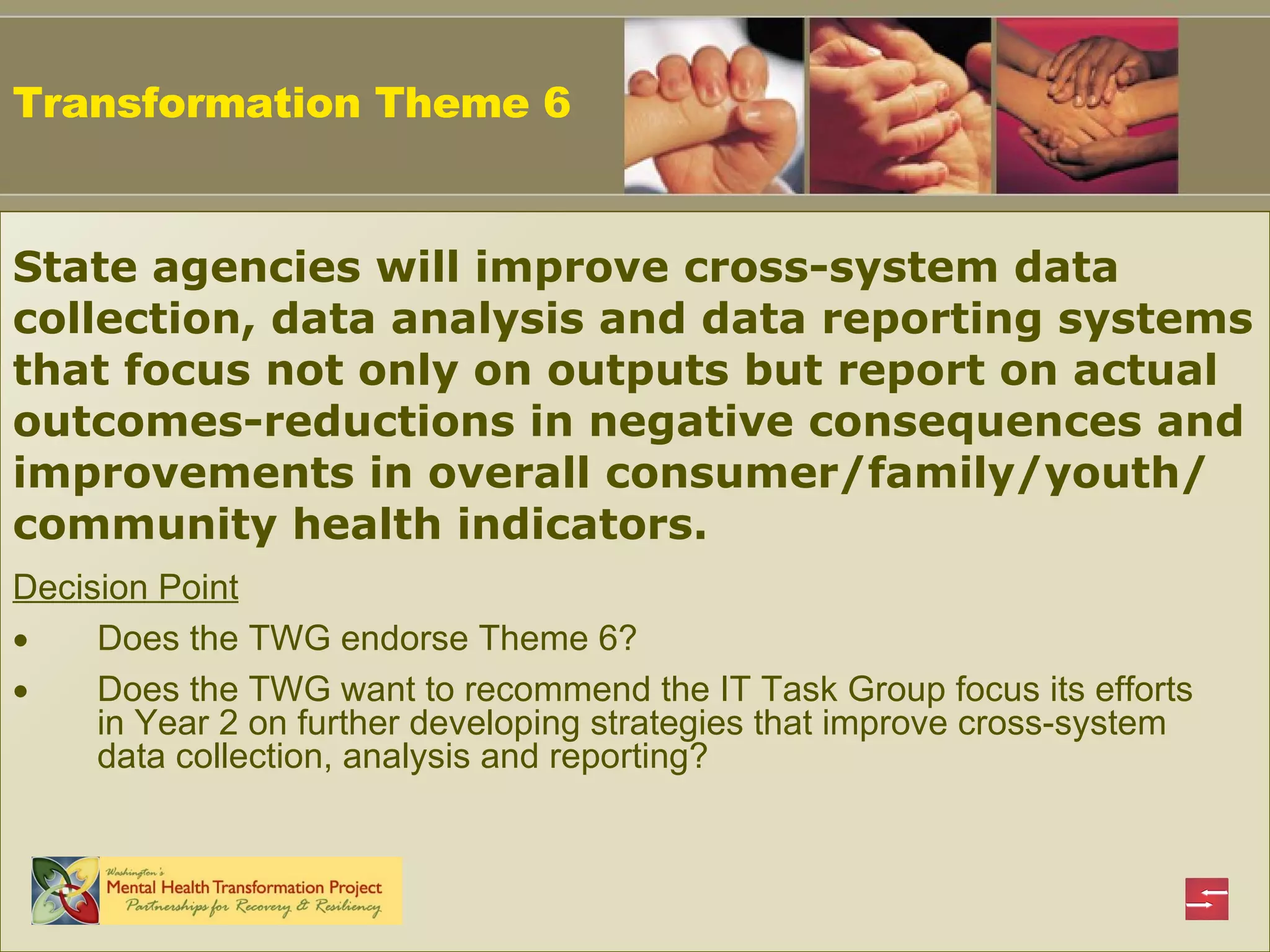 Decision Point Does the TWG endorse Theme 6? Does the TWG want to recommend the IT Task Group focus its efforts in Year 2 on further developing strategies that improve cross-system data collection, analysis and reporting? Transformation Theme 6 State agencies will improve cross-system data collection, data analysis and data reporting systems that focus not only on outputs but report on actual outcomes-reductions in negative consequences and improvements in overall consumer/family/youth/ community health indicators.  