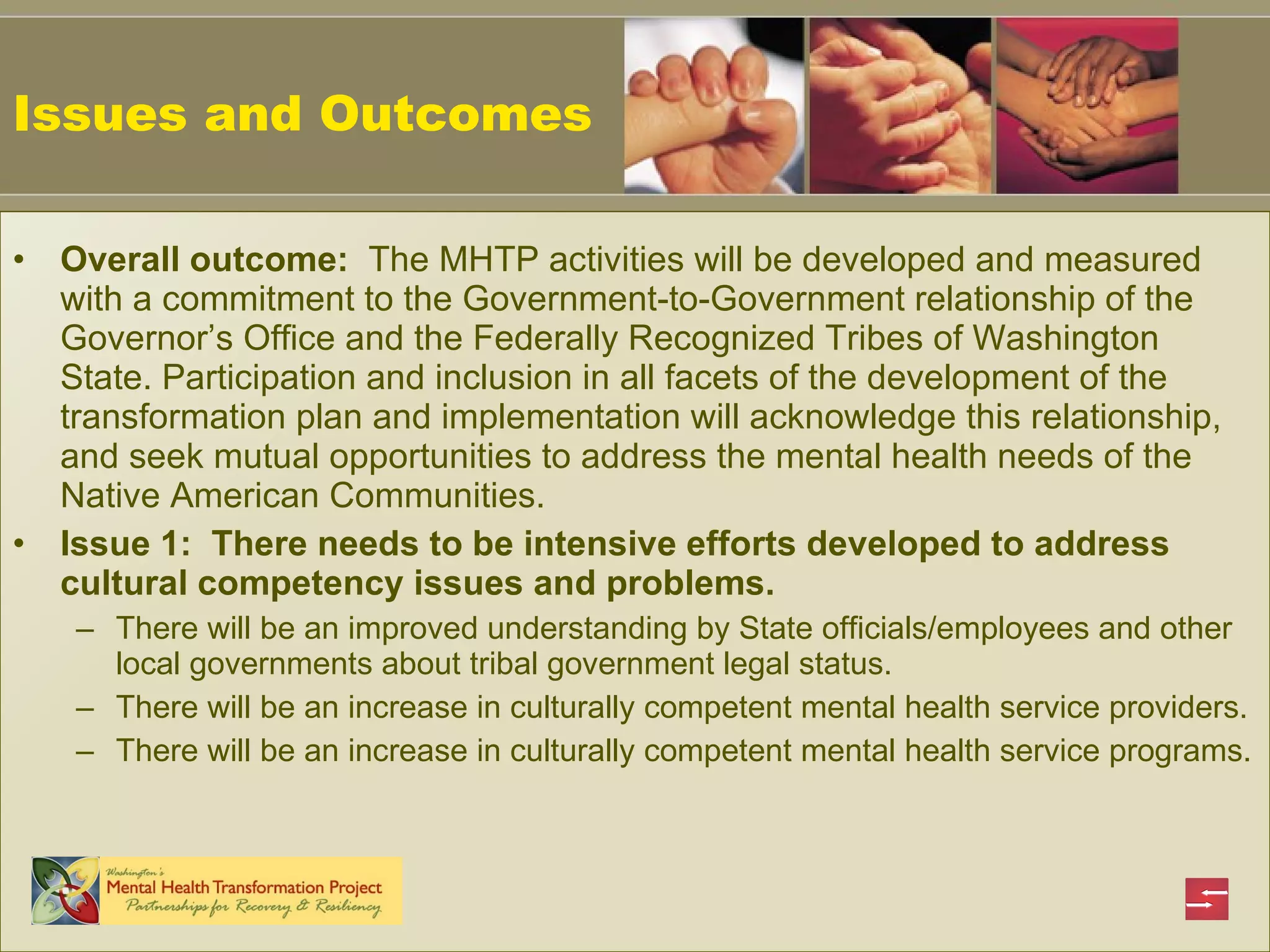 Issues and Outcomes Overall outcome:   The MHTP activities will be developed and measured with a commitment to the Government-to-Government relationship of the Governor’s Office and the Federally Recognized Tribes of Washington State.  Participation and inclusion in all facets of the development of the transformation plan and implementation will acknowledge this relationship, and seek mutual opportunities to address the mental health needs of the Native American Communities.   Issue 1:  There needs to be intensive efforts developed to address cultural competency issues and problems. There will be an improved understanding by State officials/employees and other local governments about tribal government legal status. There will be an increase in culturally competent mental health service providers. There will be an increase in culturally competent mental health service programs. 