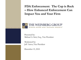 Presented by:
Michael A. Swit, Esq., Vice President
Moderated by:
Jeff Antos, Vice President
December 15, 2010
FDA Enforcement: The Cop is Back
– How Enhanced Enforcement Can
Impact You and Your Firm
 