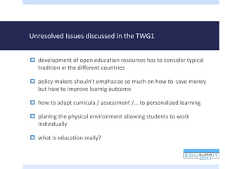 Unresolved Issues discussed in the TWG1
 development of open education resources has to consider typical
tradition in the different countries
 policy makers shouln‘t emphazize so much on how to save money
but how to improve learnig outcome
 how to adapt curricula / assessment /… to personalized learning
 planing the physical environment allowing students to work
individually
 what is education really?
 