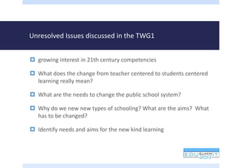 Unresolved Issues discussed in the TWG1
 growing interest in 21th century competencies
 What does the change from teacher centered to students centered
learning really mean?
 What are the needs to change the public school system?
 Why do we new new types of schooling? What are the aims? What
has to be changed?
 Identify needs and aims for the new kind learning
 