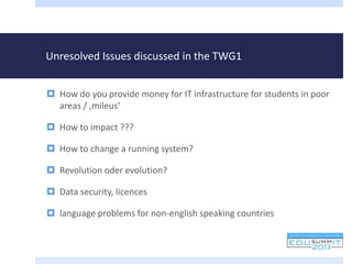 Unresolved Issues discussed in the TWG1
 How do you provide money for IT infrastructure for students in poor
areas / ‚mileus‘
 How to impact ???
 How to change a running system?
 Revolution oder evolution?
 Data security, licences
 language problems for non-english speaking countries
 