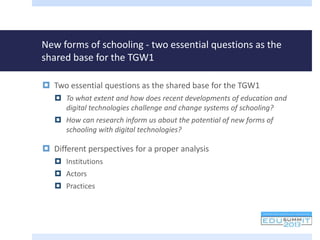 New forms of schooling - two essential questions as the
shared base for the TGW1
 Two essential questions as the shared base for the TGW1
 To what extent and how does recent developments of education and
digital technologies challenge and change systems of schooling?
 How can research inform us about the potential of new forms of
schooling with digital technologies?
 Different perspectives for a proper analysis
 Institutions
 Actors
 Practices
 