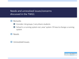Needs and unresolved issues/concerns
discussed in the TWG1
 Remarks
 Consider risk groups / very divers students
 School is a running system not ‚new‘ system  how to change a running
system
 Needs
 Unresolved issues
 
