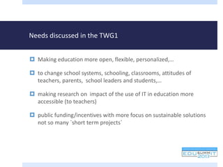 Needs discussed in the TWG1
 Making education more open, flexible, personalized,…
 to change school systems, schooling, classrooms, attitudes of
teachers, parents, school leaders and students,…
 making research on impact of the use of IT in education more
accessible (to teachers)
 public funding/incentives with more focus on sustainable solutions
not so many `short term projects´
 
