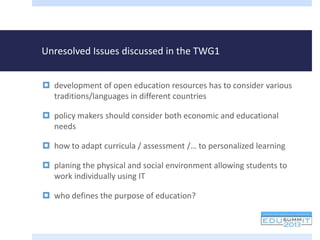 Unresolved Issues discussed in the TWG1
 development of open education resources has to consider various
traditions/languages in different countries
 policy makers should consider both economic and educational
needs
 how to adapt curricula / assessment /… to personalized learning
 planing the physical and social environment allowing students to
work individually using IT
 who defines the purpose of education?
 
