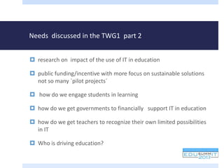 Needs discussed in the TWG1 part 2
 research on impact of the use of IT in education
 public funding/incentive with more focus on sustainable solutions
not so many `pilot projects´
 how do we engage students in learning
 how do we get governments to financially support IT in education
 how do we get teachers to recognize their own limited possibilities
in IT
 Who is driving education?
 