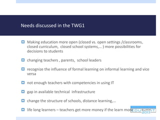 Needs discussed in the TWG1
 Making education more open (closed vs. open settings /classrooms,
closed curriculum, closed school systems,… ) more possibilities for
decisions to students
 changing teachers , parents, school leaders
 recognize the influence of formal learning on informal learning and vice
versa
 not enough teachers with competencies in using IT
 gap in available technical infrastructure
 change the structure of schools, distance learning,…
 life long learners – teachers get more money if the learn more
 