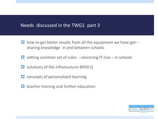 Needs discussed in the TWG1 part 3
 how to get better results from all the equipment we have got –
sharing knowledge in and between schools
 setting common set of rules - concering IT-Use – in schools
 solutions of the infrastucture BYOD ()
 concepts of personalized learning
 teacher training and further education
 
