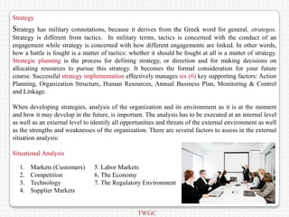 Strategy
Strategy  has military connotations, because it derives from the Greek word for general, strategos.
Strategy is different from tactics. In military terms, tactics is concerned with the conduct of an
engagement while strategy is concerned with how different engagements are linked. In other words,
how a battle is fought is a matter of tactics: whether it should be fought at all is a matter of strategy.
Strategic planning is the process for defining strategy, or direction and for making decisions on
allocating resources to pursue this strategy. It becomes the formal consideration for your future
course. Successful strategy implementation effectively manages six (6) key supporting factors: Action
Planning, Organization Structure, Human Resources, Annual Business Plan, Monitoring & Control
and Linkage.

When developing strategies, analysis of the organization and its environment as it is at the moment
and how it may develop in the future, is important. The analysis has to be executed at an internal level
as well as an external level to identify all opportunities and threats of the external environment as well
as the strengths and weaknesses of the organization. There are several factors to assess in the external
situation analysis:

Situational Analysis

  1.   Markets (Customers)      5. Labor Markets
  2.   Competition              6. The Economy
  3.   Technology               7. The Regulatory Environment
  4.   Supplier Markets


                                                  TWGC
 