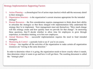 Strategy Implementation Supporting Factors

 1. Action Planning – a chronological list of action steps (tactics) which add the necessary detail
    to their strategies.
 2. Organization Structure – is the organization’s current structure appropriate for the intendeded
    strategy?
 3. Human Resources – the first consideration requires management to think about their ability
    to articulate the strategies so that those charged with implementation fully understand the
    strategy they’re to implement. Next management must ask themselves; “How much change
    will this strategy create and how quickly must we provide for that change”. In answering
    these questions, they’ll decide whether to allow time for employees to grow through
    experience, to introduce training, or to hire new employees.
 4. Annual Business Plan – successful implementation requires the need to fund intended
    strategies.
 5. Monitoring & Control – a periodic look to see if you’re on course.
 6. Linkage – ties together all the activities of the organization to make certain all organization
    resources are “rowing in the same direction.”

    In order to determine where it is going, the organization needs to know exactly where it stands,
 ii then determine where it wants to go and how it will get there. The resulting document is called
 iiithe i“strategic plan”.
 