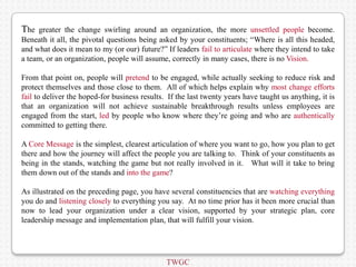 The  greater the change swirling around an organization, the more unsettled people become.
Beneath it all, the pivotal questions being asked by your constituents; “Where is all this headed,
and what does it mean to my (or our) future?” If leaders fail to articulate where they intend to take
a team, or an organization, people will assume, correctly in many cases, there is no Vision.

From that point on, people will pretend to be engaged, while actually seeking to reduce risk and
protect themselves and those close to them. All of which helps explain why most change efforts
fail to deliver the hoped-for business results. If the last twenty years have taught us anything, it is
that an organization will not achieve sustainable breakthrough results unless employees are
engaged from the start, led by people who know where they’re going and who are authentically
committed to getting there.

A Core Message is the simplest, clearest articulation of where you want to go, how you plan to get
there and how the journey will affect the people you are talking to. Think of your constituents as
being in the stands, watching the game but not really involved in it. What will it take to bring
them down out of the stands and into the game?

As illustrated on the preceding page, you have several constituencies that are watching everything
you do and listening closely to everything you say. At no time prior has it been more crucial than
now to lead your organization under a clear vision, supported by your strategic plan, core
leadership message and implementation plan, that will fulfill your vision.




                                               TWGC
 
