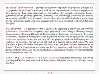 The Walter Gynn Corporation – provides an extensive compliment of operational solutions that
correspond to the profiles of our partners. Each partner has substantive, “hands on” experience in
their respective disciplinary areas such as construction, development, engineering, finance,
government affairs, planning, operations, marketing, sales, and strategy. Frequently, this leads to
us becoming embedded in a client project or operating entity, on an interim basis, where we may
also be performing a talent acquisition engagement to provide a permanent solution for that same
discipline.

WG ADVISORS - is a consultancy that is dedicated to improving client project and corporate
performance. Transformation is supported by; Operations Review, Strategic Planning, Strategic
Communication, Business Planning & Implementation, Continuous Improvement, Executive
Assessment, Executive Coaching and Talent Acquisition. Each is vital to organizations that seek
competitive advantage. In the 80's and early 90's, we played a major role in designing survival
strategies, for companies that did survive and went on to become major global entities. We have
put teams in place for clients throughout the world who knew how to make “lemonade out of
lemons”. Today’s organizations are crying out for real experience and leadership ability. We
combine industry knowledge, objectivity, reality based perspective with time proven methodology
that delivers results and value.

GYNN + DELLON PARTNERS – is a Talent Acquisition consultancy that extends our service
reach beyond North America and the Caribbean with the addition of sixteen (16) offices in Europe
and Asia.



                                             TWGC
 