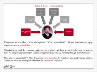 Walter T. Gynn – Positions Held
                                           Chief Marketing   Chief Talent
                                                  &          Acquisition
                                            Sales Officer      Officer



                         Chief Strategy                                     Management
                            Officer                                          Advisor




                  Chief Operating                                                  Executive
                      Officer                                                       Coach




Frequently we  are asked; “What distinguishes TWGC from others?” Without hesitation we reply;
experience and accountability.

Mistakes being made by companies today are not original. We have seen this before and because we
have we can provide meaningful support to organizations who are working through their challenges.

How are we accountable? Our deliverables are quantified by timelines and performance criteria.
Therefore, what we accomplish becomes the measure of our value.

Walt Gynn
 