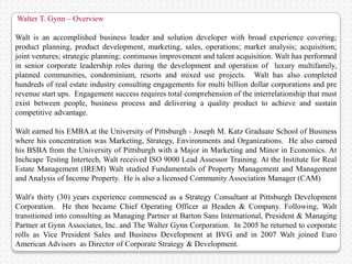 Walter T. Gynn – Overview

Walt is an accomplished business leader and solution developer with broad experience covering;
product planning, product development, marketing, sales, operations; market analysis; acquisition;
joint ventures; strategic planning; continuous improvement and talent acquisition. Walt has performed
in senior corporate leadership roles during the development and operation of luxury multifamily,
planned communities, condominium, resorts and mixed use projects. Walt has also completed
hundreds of real estate industry consulting engagements for multi billion dollar corporations and pre
revenue start ups. Engagement success requires total comprehension of the interrelationship that must
exist between people, business process and delivering a quality product to achieve and sustain
competitive advantage.

Walt earned his EMBA at the University of Pittsburgh - Joseph M. Katz Graduate School of Business
where his concentration was Marketing, Strategy, Environments and Organizations. He also earned
his BSBA from the University of Pittsburgh with a Major in Marketing and Minor in Economics. At
Inchcape Testing Intertech, Walt received ISO 9000 Lead Assessor Training. At the Institute for Real
Estate Management (IREM) Walt studied Fundamentals of Property Management and Management
and Analysis of Income Property. He is also a licensed Community Association Manager (CAM)

Walt's thirty (30) years experience commenced as a Strategy Consultant at Pittsburgh Development
Corporation. He then became Chief Operating Officer at Headen & Company. Following, Walt
transitioned into consulting as Managing Partner at Barton Sans International, President & Managing
Partner at Gynn Associates, Inc. and The Walter Gynn Corporation. In 2005 he returned to corporate
rolls as Vice President Sales and Business Development at BVG and in 2007 Walt joined Euro
American Advisors as Director of Corporate Strategy & Development.
 