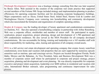 Pittsburgh Development Corporation was a boutique strategy consulting firm that was later acquired
by Booze Allen. Walt assisted in the creation of the corporate real estate practice that supported
several members of the Fortune 500. Scope included strategy and implementation planning to produce
efficiencies for operating corporate facilities and for developing corporate headquarters buildings.
Major corporations such as Alcoa, United States Steel, Inland Steel, Stearns Coal & Lumber and
Westinghouse Electric Company were venturing into homebuilding and community development
which also necessitated the formation and organization of complete operating entities.

Headen & Company was the leading developer of luxury apartment and condominium communities
in Charlotte, N.C. that also operated a homebuilding company in partnership with Arthur Rutenberg.
Walt was a corporate officer, stockholder and member of senior staff. He participated in equity
syndication, project acquisition, project planning, design and development of 1,700 apartment and
850 condominium residences. He also served as the HOA President for all company developed
condominiums. He was accountable for hiring, training and leadership over a 165 member staff with
direct responsibility for marketing, sales, leasing and operation of all company owned assets.

BVG is a full service real estate development and operating company that creates luxury waterfront
condominium, town home and vacation club properties that are each supported by numerous upscale
amenities such as marinas, spas and concierge service. Projects are located throughout Florida, North
Idaho, Mexico and the Bahamas. As Vice President, Sales and Business Development Walt was a
member of corporate senior staff where he participated in corporate and project strategy, project
acquisition, planning and development and event planning. He was directly responsible for corporate
executive and project talent acquisition, leadership over $600 million in residential and vacation club
sales, International Broker outreach, sales programming and continuous improvement for sales
process.
 
