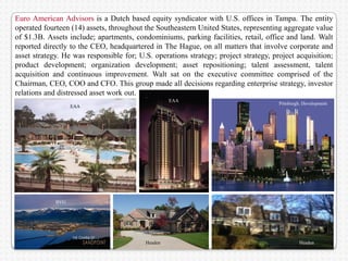 Euro American Advisors is a Dutch based equity syndicator with U.S. offices in Tampa. The entity
operated fourteen (14) assets, throughout the Southeastern United States, representing aggregate value
of $1.3B. Assets include; apartments, condominiums, parking facilities, retail, office and land. Walt
reported directly to the CEO, headquartered in The Hague, on all matters that involve corporate and
asset strategy. He was responsible for; U.S. operations strategy; project strategy, project acquisition;
product development; organization development; asset repositioning; talent assessment, talent
acquisition and continuous improvement. Walt sat on the executive committee comprised of the
Chairman, CEO, COO and CFO. This group made all decisions regarding enterprise strategy, investor
relations and distressed asset work out.
                                                                               BVG
                                                   EAA
                                                                                      Pittsburgh. Development
                   EAA




             BVG




                                          Headen                                               Headen
 