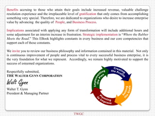Benefits accruing to those who attain their goals include increased revenue, valuable challenge
resolution experience and the irreplaceable level of gratification that only comes from accomplishing
something very special. Therefore, we are dedicated to organizations who desire to increase enterprise
value by advancing the quality of People, and Business Process.

Implications associated with applying any form of transformation will include additional hours and
some adjustment for an interim increase in frustration. Strategic implementation is “Where the Rubber
Meets the Road.” This EBook highlights constants in every business and our core competencies that
support each of those constants.

We invite you to review our business philosophy and information contained in this material. Not only
is continuous improvement of people and process vital to every successful business enterprise, it is
the very foundation for what we represent. Accordingly, we remain highly motivated to support the
success of esteemed organizations.

Respectfully submitted,
THE WALTER GYNN CORPORATION

Walt Gynn
Walter T. Gynn
President & Managing Partner




                                                TWGC
 