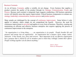 Business Constants
As we all know, Constants, unlike a variable, do not change. Every business that supplies a
product controls the quality of the product through its; Strategy, Communication, People and
Process. Because each constant is integrated, logic suggests conducting a 360 business operations
review will identify areas that require improvement. Critical business components to evaluate are;
strategy, leadership, communication, business process and product quality.

Many people are challenged by the concept of continuous improvement. Some believe it only
applies to industry; others simply do not comprehend the benefit. However, the need for
continuous improvement is universal and applies to every form of business. Therefore, creating and
maintaining an efficient and effective business enterprise also requires applying the process of
continuous improvement to the enterprise.

“An organization is a living thing……….an organization is its people. People breathe life and
purpose and energy into an organization. An organization has a manner, spirit, tempo, nature,
character. It has moods, joys, fears and sorrows. Most important of all, an effective organization
has a purpose that is shared by all its members and to which they willingly commit their efforts.
People working together can do almost anything.”

                                                                  James L. Hayes
                                                                  Memos for Management




                                             TWGC
 