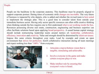 People


  People are the backbone in the corporate anatomy. This backbone must be properly aligned to
  support corporate posture. During times of economic strife changes are inevitable. The very future
  of business is impacted by who departs, who is added and whether the revised team is best suited
  to implement the strategic plan. This is a good time to consider talent from outside your
  immediate business sector. Having only sector specific resources can often stifle creative thinking
  when thinking outside the box requires one to first understand what is not working inside the box.
  Resources possessing diverse real estate, construction, engineering and business expertise can
  often facilitate solutions based upon applying broad perspective. A sound human capital strategy
  should include restructuring leadership teams around metrics of; leadership, collaboration,
  efficiency, innovation and creativity. Value and strength should be determined by talent not tenure.
  Impose this same criteria throughout your ranks. Lead by example and create an open
  environment that strives for perfection. Instill collaborative interaction during all team meetings
  and expect nothing less than “100% ” from everyone.

                                               1. Articulate a top-to-bottom vision that is
                                                  tangible, stimulating and achievable.

                                               2. Involve everyone in the game and make
                                                  certain everyone plays to win.

                                               3. Make intellect rule by ensuring that
                                                  everyone's voice is heard.

                                               TWGC
 