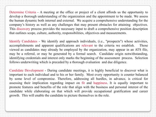 Determine Criteria - A meeting at the office or project of a client affords us the opportunity to
develop a thorough understanding of the organization and the appointment to be made. We assess
the human dynamic both internal and external. We acquire a comprehensive understanding for the
company’s history as well as any challenges that may present obstacles for attaining objectives.
This discovery process provides the necessary input to draft a comprehensive position description
that outlines scope, culture, authority, responsibilities, objectives and measurements.

Identify Candidates - We identify and approach individuals, (i.e., "prospects") whose activities,
accomplishments and apparent qualifications are relevant to the criteria we establish. Those
viewed as candidates may already be employed by the organization, may appear in an ATS file,
may be a referral, or may be generated by a formal search. Candidate origin notwithstanding,
identifying credentials and interest only marks the beginning of the assessment process. Selection
follows underwriting which is preceded by a thorough evaluation and due diligence.

Candidate Development - During candidate meetings, it is highly beneficial to discover what is
important to each individual and to his or her family. Most every opportunity is counter balanced
by some level of compromise. Therefore, addressing all hurdles, in advance, is critical for
assessing their implication regarding impact on fit and happiness. It is equally important to
promote features and benefits of the role that align with the business and personal interest of the
candidate while elaborating on that which will provide occupational gratification and career
growth. This will enable the candidate to picture themselves in the role.
 