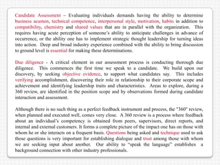 Candidate Assessment – Evaluating individuals demands having the ability to determine
business acumen, technical competence, interpersonal style, motivation, habits in addition to
compatibility, chemistry and shared values that are in parallel with the organization. This
requires having acute perception of someone’s ability to anticipate challenges in advance of
occurrence, or the ability one has to implement strategic thought leadership for turning ideas
into action. Deep and broad industry experience combined with the ability to bring discussion
to ground level is essential for making these determinations.

Due diligence - A critical element in our assessment process is conducting thorough due
diligence. This commences the first time we speak to a candidate. We build upon our
discovery, by seeking objective evidence, to support what candidates say. This includes
verifying accomplishment, discovering their role in relationship to their corporate scope and
achievement and identifying leadership traits and characteristics. Areas to explore, during a
360 review, are identified in the position scope and by observations formed during candidate
interaction and assessment.

Although there is no such thing as a perfect feedback instrument and process, the "360" review,
when planned and executed well, comes very close. A 360 review is a process where feedback
about an individual’s competency is obtained from peers, supervisors, direct reports, and
internal and external customers. It forms a complete picture of the impact one has on those with
whom he or she interacts on a frequent basis. Questions being asked and technique used to ask
those questions is very important for establishing dialogue and trust among those with whom
we are seeking input about another. Our ability to “speak the language” establishes a
background connection with other industry professionals.
 