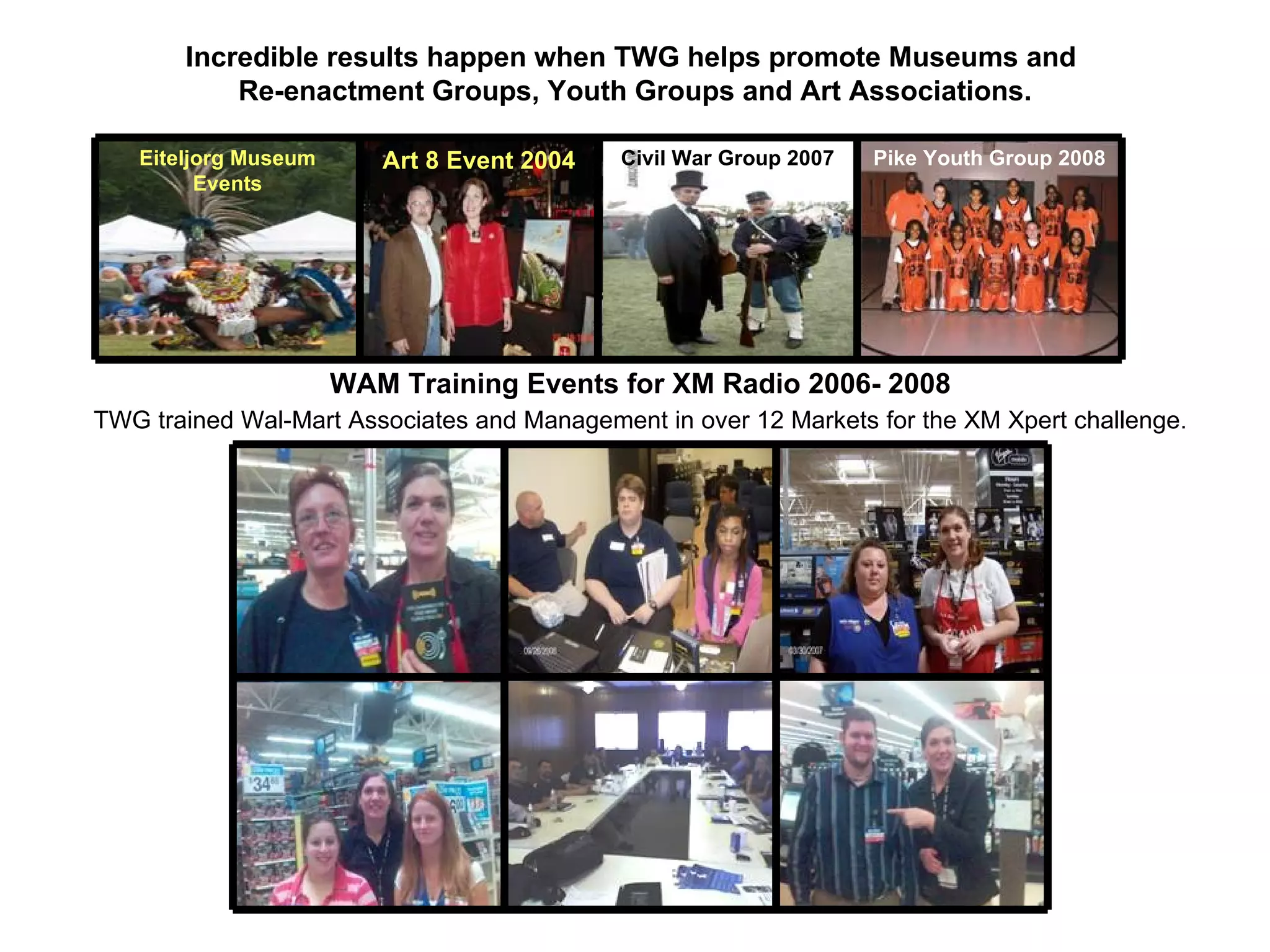 WAM Training Events for XM Radio 2006- 2008 TWG trained Wal-Mart Associates and Management in over 12 Markets for the XM Xpert challenge. Incredible results happen when TWG helps promote Museums and  Re-enactment Groups, Youth Groups and Art Associations. Eiteljorg Museum Events Art 8 Event 2004 Civil War Group 2007 Pike Youth Group 2008 