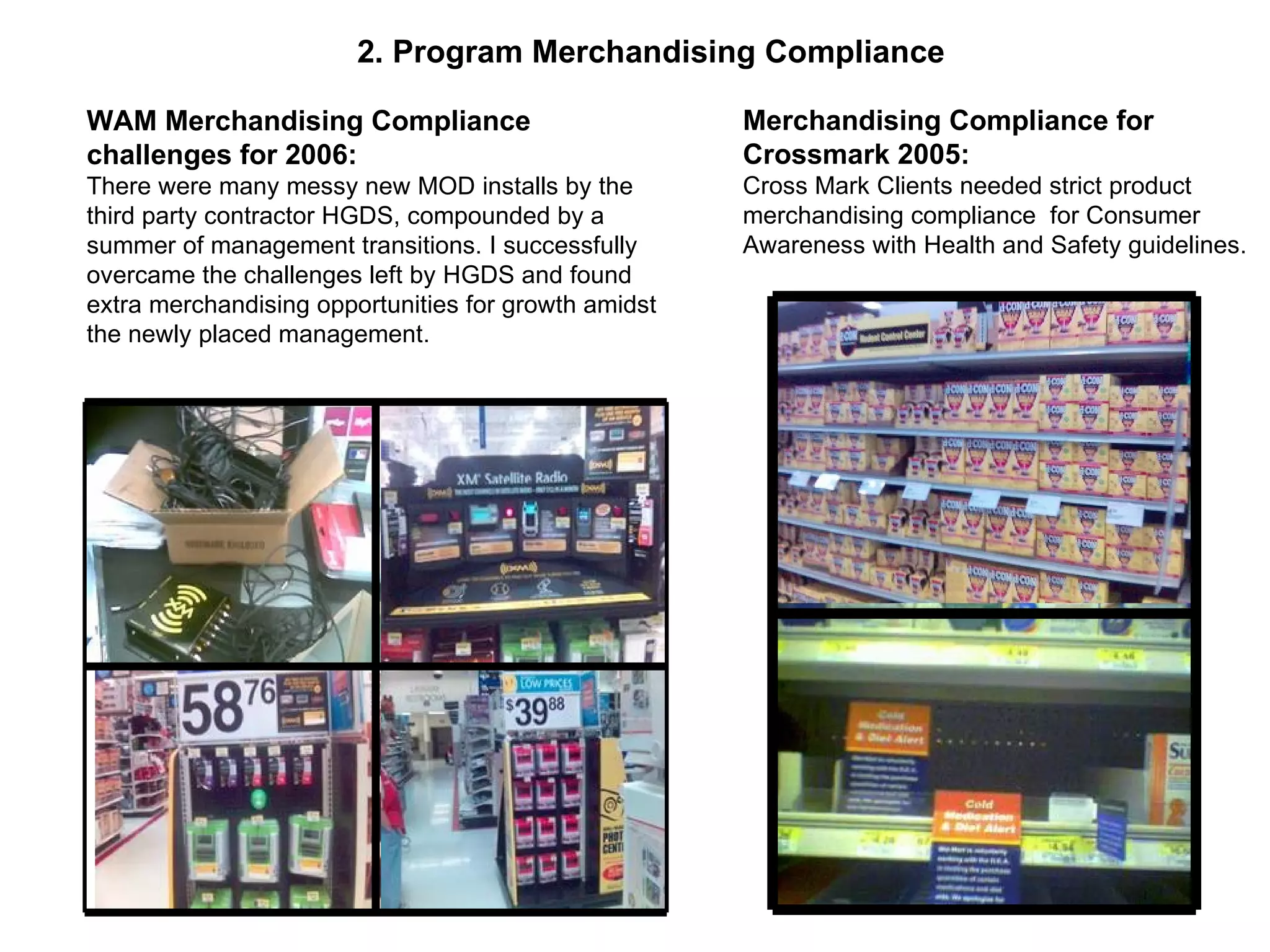 2. Program Merchandising Compliance WAM Merchandising Compliance challenges for 2006: There were many messy new MOD installs by the third party contractor HGDS, compounded by a summer of management transitions. I successfully overcame the challenges left by HGDS and found extra merchandising opportunities for growth amidst the newly placed management. Merchandising Compliance for Crossmark 2005: Cross Mark Clients needed strict product merchandising compliance  for Consumer Awareness with Health and Safety guidelines. 