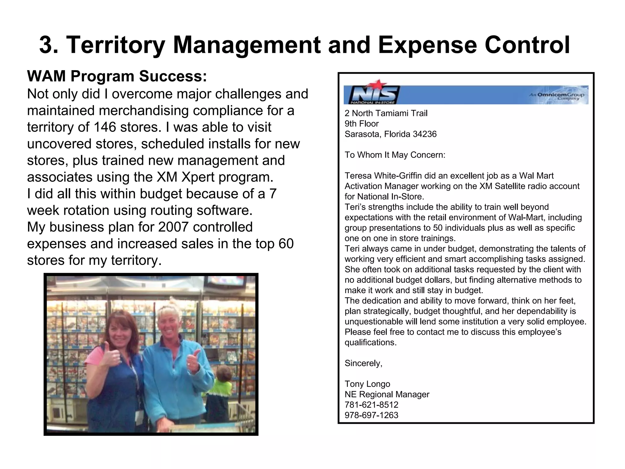 3. Territory Management and Expense Control WAM Program Success: Not only did I overcome major challenges and maintained merchandising compliance for a territory of 146 stores. I was able to visit uncovered stores, scheduled installs for new stores, plus trained new management and associates using the XM Xpert program. I did all this within budget because of a 7 week rotation using routing software.  My business plan for 2007 controlled expenses and increased sales in the top 60 stores for my territory. 2 North Tamiami Trail 9th Floor Sarasota, Florida 34236 To Whom It May Concern: Teresa White-Griffin did an excellent job as a Wal Mart Activation Manager working on the XM Satellite radio account for National In-Store. Teri’s strengths include the ability to train well beyond expectations with the retail environment of Wal-Mart, including group presentations to 50 individuals plus as well as specific one on one in store trainings. Teri always came in under budget, demonstrating the talents of working very efficient and smart accomplishing tasks assigned. She often took on additional tasks requested by the client with no additional budget dollars, but finding alternative methods to make it work and still stay in budget. The dedication and ability to move forward, think on her feet, plan strategically, budget thoughtful, and her dependability is unquestionable will lend some institution a very solid employee. Please feel free to contact me to discuss this employee’s qualifications. Sincerely, Tony Longo NE Regional Manager 781-621-8512 978-697-1263 
