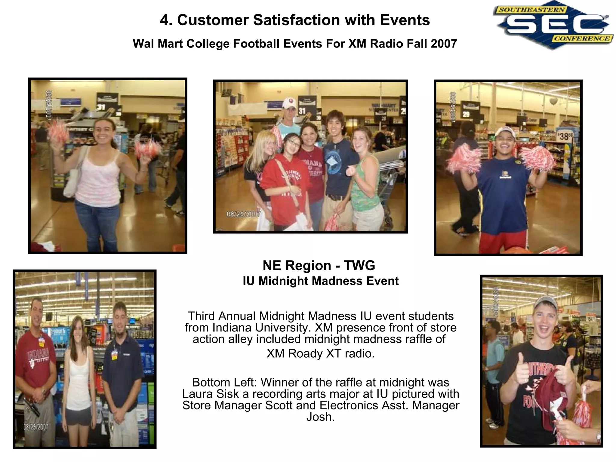 NE Region - TWG  IU Midnight Madness Event Third Annual Midnight Madness IU event students from Indiana University. XM presence front of store action alley included midnight madness raffle of  XM Roady XT radio. Bottom Left: Winner of the raffle at midnight was Laura Sisk a recording arts major at IU pictured with Store Manager Scott and Electronics Asst. Manager Josh. 4. Customer Satisfaction with Events Wal Mart College Football Events For XM Radio Fall 2007 