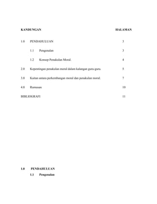 KANDUNGAN HALAMAN
1.0 PENDAHULUAN 3
1.1 Pengenalan 3
1.2 Konsep Penakulan Moral. 4
2.0 Kepentingan penakulan moral dalam kalangan guru-guru. 5
3.0 Kaitan antara perkembangan moral dan penakulan moral. 7
4.0 Rumusan 10
BIBLIOGRAFI 11
1.0 PENDAHULUAN
1.1 Pengenalan
 