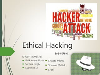 Ethical Hacking
GROUP MEMBERS:
 Rwik Kumar Dutta
 Sarthak Singh
 Sushmita Sil
By InFERNO
 Shweta Mishra
 Soumya Mallick
 Sristi
 